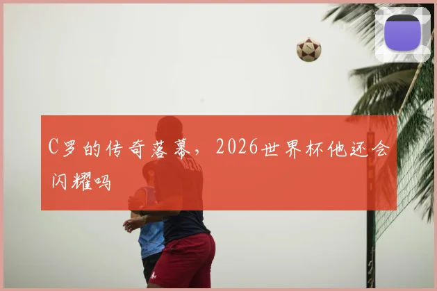 C罗的传奇落幕，2026世界杯他还会闪耀吗