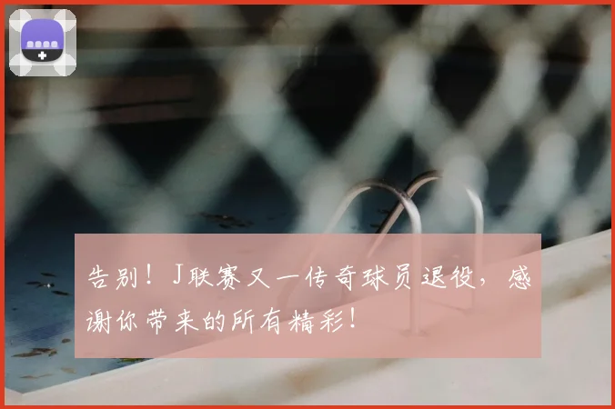 告别！J联赛又一传奇球员退役，感谢你带来的所有精彩！