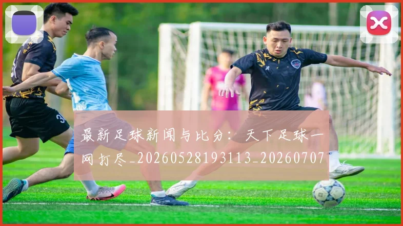 最新足球新闻与比分：天下足球一网打尽_20260528193113_20260707021619