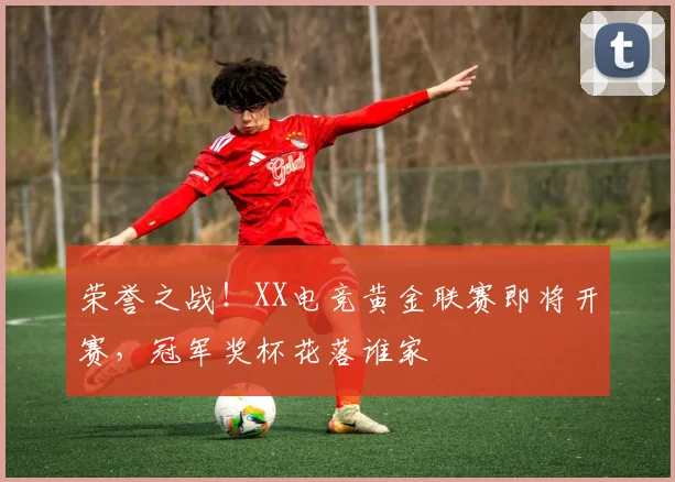 荣誉之战！XX电竞黄金联赛即将开赛，冠军奖杯花落谁家
