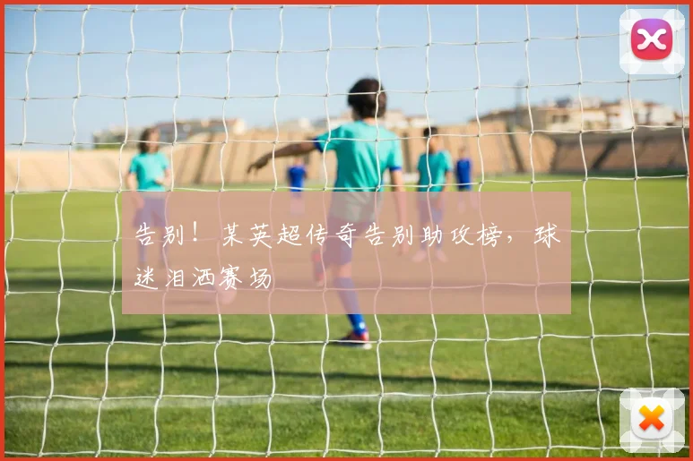 告别！某英超传奇告别助攻榜，球迷泪洒赛场