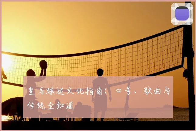 皇马球迷文化指南:口号、歌曲与传统全知道