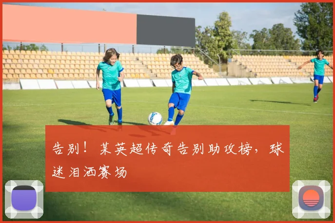 告别!某英超传奇告别助攻榜,球迷泪洒赛场