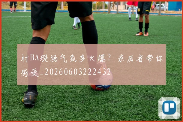 村BA现场气氛多火爆?亲历者带你感受_20260603222432