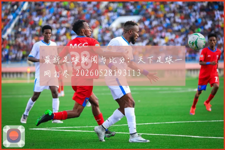 最新足球新闻与比分：天下足球一网打尽_20260528193113