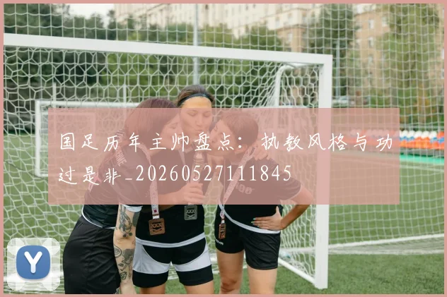 国足历年主帅盘点：执教风格与功过是非_20260527111845