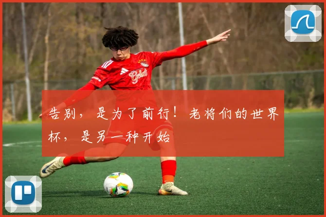 告别，是为了前行！老将们的世界杯，是另一种开始