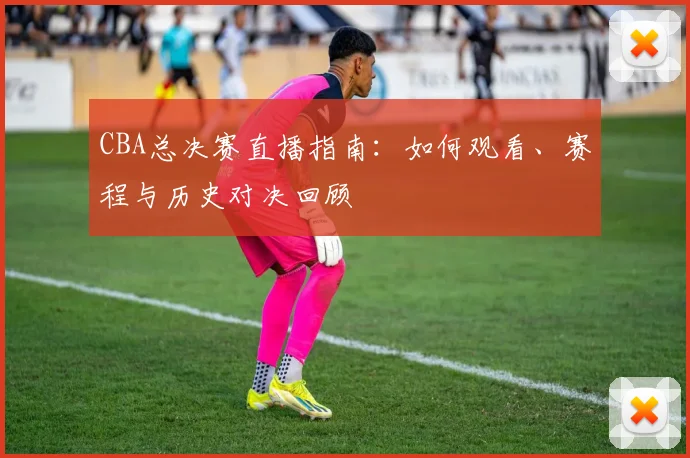 CBA总决赛直播指南：如何观看、赛程与历史对决回顾