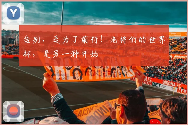 告别,是为了前行!老将们的世界杯,是另一种开始