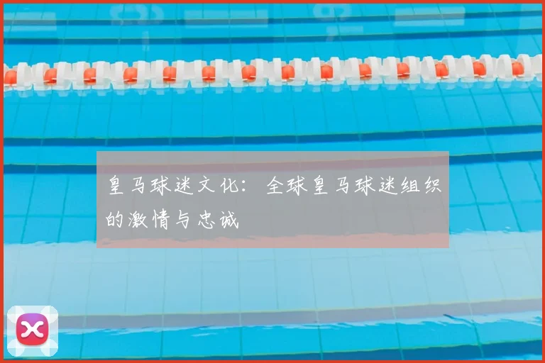 皇马球迷文化:全球皇马球迷组织的激情与忠诚