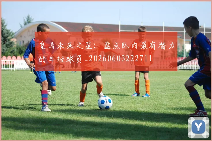 皇马未来之星：盘点队内最有潜力的年轻球员_20260603222711