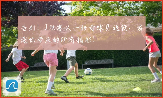 告别!J联赛又一传奇球员退役,感谢你带来的所有精彩!