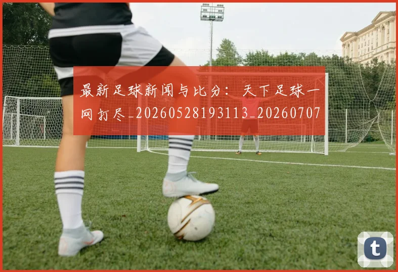最新足球新闻与比分:天下足球一网打尽_20260528193113_20260707021619
