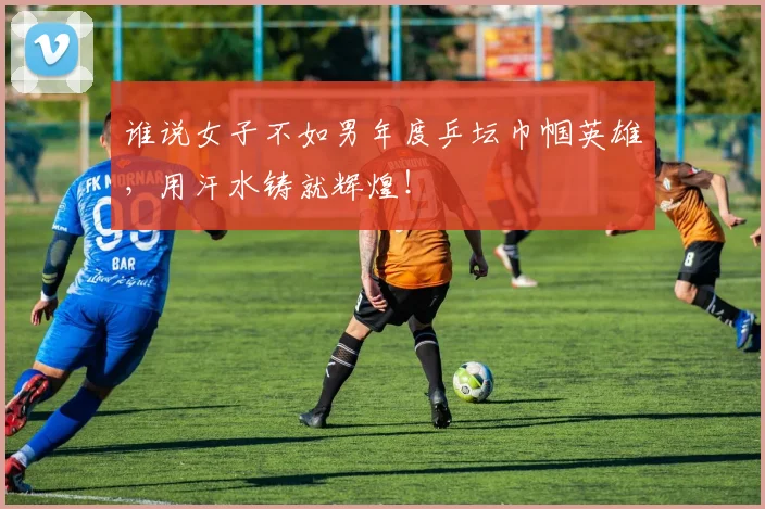 谁说女子不如男年度乒坛巾帼英雄，用汗水铸就辉煌！
