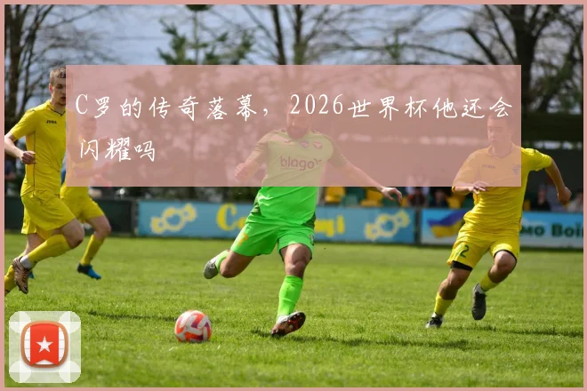 C罗的传奇落幕,2026世界杯他还会闪耀吗