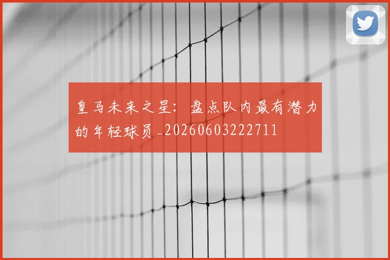 皇马未来之星:盘点队内最有潜力的年轻球员_20260603222711