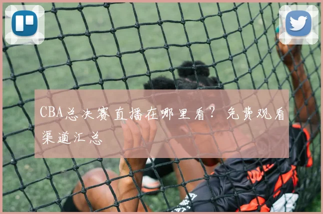 CBA总决赛直播在哪里看?免费观看渠道汇总