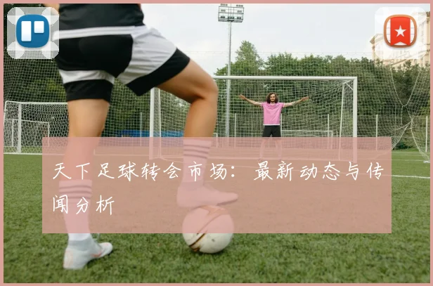 天下足球转会市场：最新动态与传闻分析