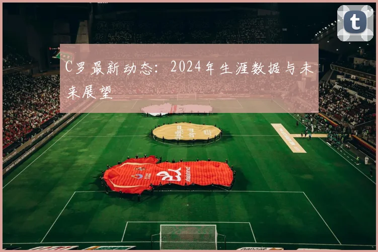 C罗最新动态：2024年生涯数据与未来展望